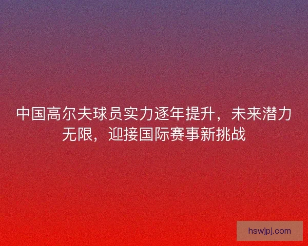 中国高尔夫球员实力逐年提升，未来潜力无限，迎接国际赛事新挑战