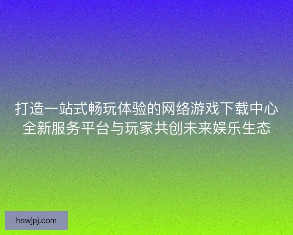 打造一站式畅玩体验的网络游戏下载中心全新服务平台与玩家共创未来娱乐生态