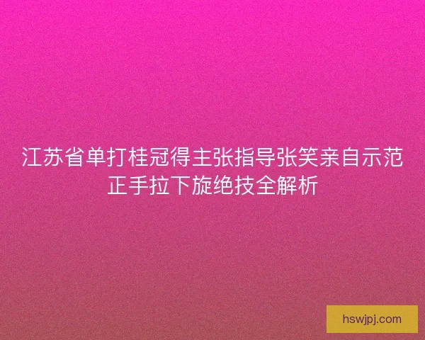 江苏省单打桂冠得主张指导张笑亲自示范正手拉下旋绝技全解析